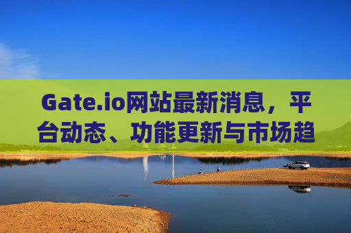 Gate.io网站最新消息，平台动态、功能更新与市场趋势分析 gate.io网站最新消息