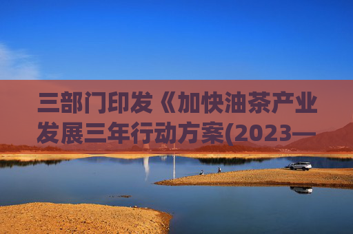 三部门印发《加快油茶产业发展三年行动方案(2023—2025年)》：3年新增油茶种植1917万亩