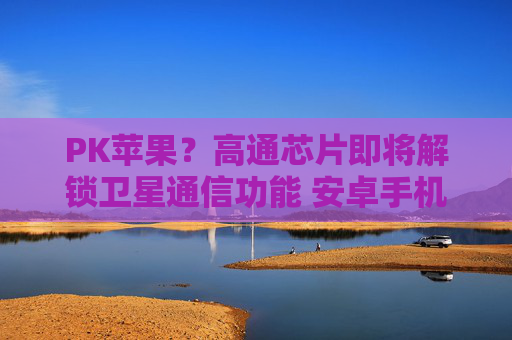 PK苹果？高通芯片即将解锁卫星通信功能 安卓手机翻身机会来了