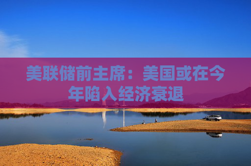 美联储前主席：美国或在今年陷入经济衰退