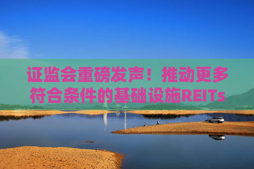 证监会重磅发声！推动更多符合条件的基础设施REITs上市