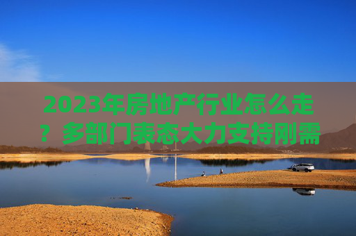 2023年房地产行业怎么走？多部门表态大力支持刚需购房