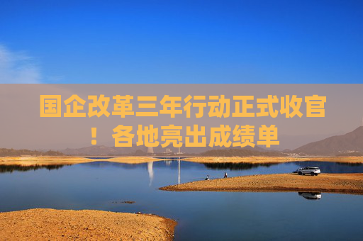 国企改革三年行动正式收官！各地亮出成绩单