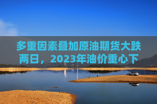 多重因素叠加原油期货大跌两日，2023年油价重心下移？
