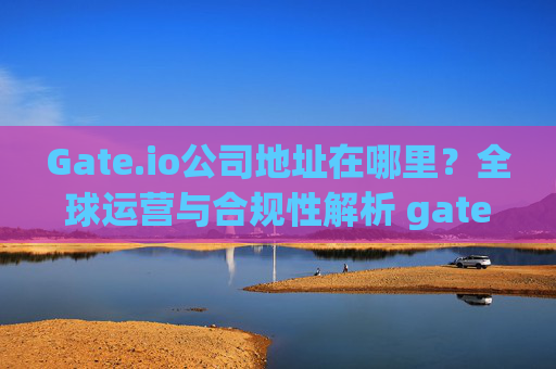 Gate.io公司地址在哪里？全球运营与合规性解析 gate.io公司地址在哪里