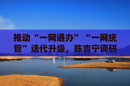推动“一网通办”“一网统管”迭代升级，陈吉宁调研上海市城运中心、市大数据中心