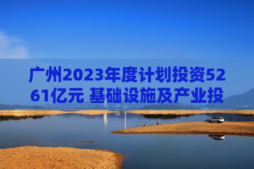 广州2023年度计划投资5261亿元 基础设施及产业投资均超两千亿元