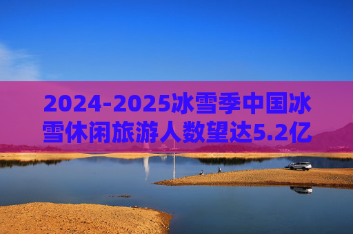 2024-2025冰雪季中国冰雪休闲旅游人数望达5.2亿人次 收入达7200亿元