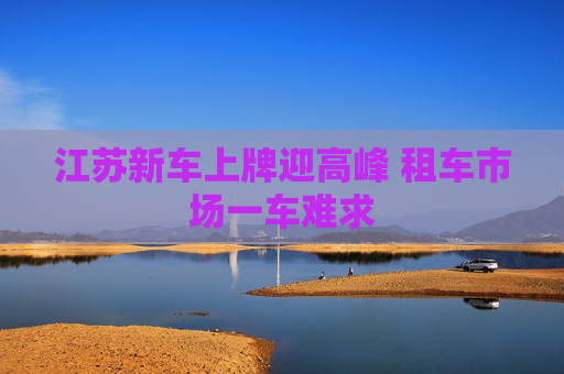 江苏新车上牌迎高峰 租车市场一车难求