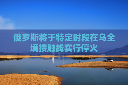 俄罗斯将于特定时段在乌全境接触线实行停火