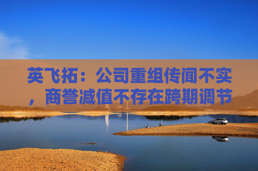 英飞拓：公司重组传闻不实，商誉减值不存在跨期调节利润的情形