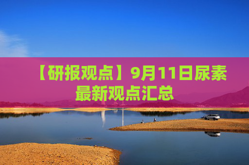 【研报观点】9月11日尿素最新观点汇总