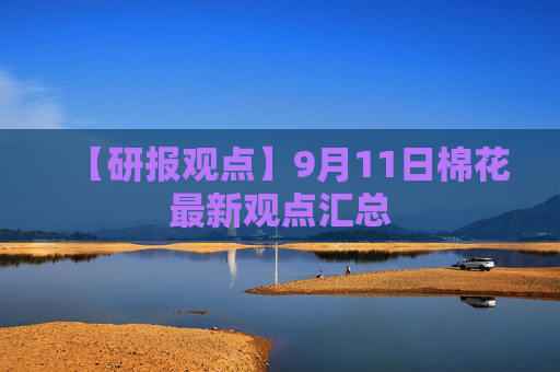【研报观点】9月11日棉花最新观点汇总