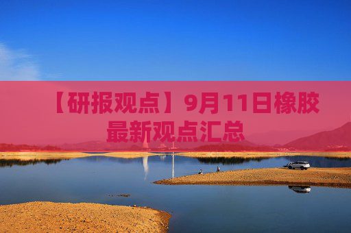 【研报观点】9月11日橡胶最新观点汇总