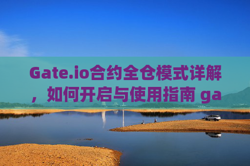 Gate.io合约全仓模式详解，如何开启与使用指南 gate.io合约怎么开全仓