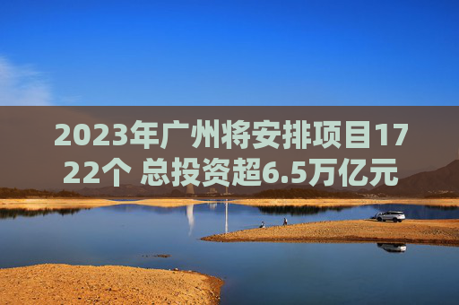 2023年广州将安排项目1722个 总投资超6.5万亿元