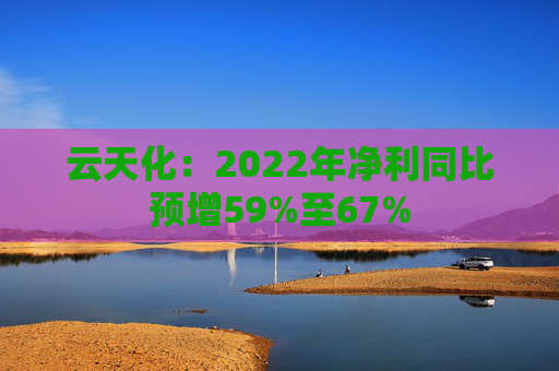 云天化：2022年净利同比预增59%至67%