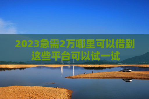 2023急需2万哪里可以借到 这些平台可以试一试