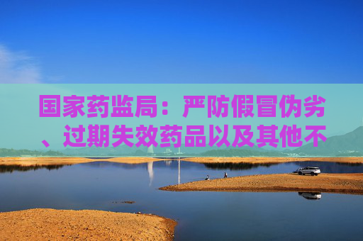 国家药监局：严防假冒伪劣、过期失效药品以及其他不合格药品通过拆零销售流入市场