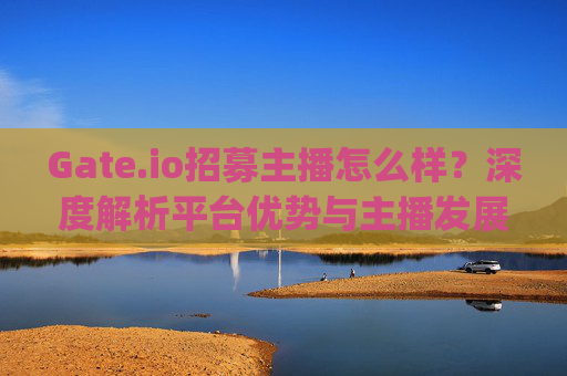Gate.io招募主播怎么样？深度解析平台优势与主播发展前景 gate.io招募主播怎么样