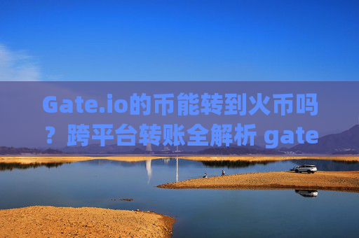 Gate.io的币能转到火币吗？跨平台转账全解析 gate.io的币能转到火币吗