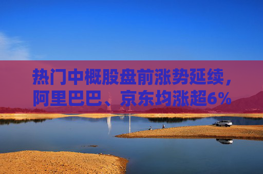 热门中概股盘前涨势延续，阿里巴巴、京东均涨超6%