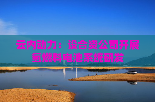 云内动力：设合资公司开展氢燃料电池系统研发