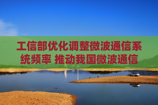 工信部优化调整微波通信系统频率 推动我国微波通信产业高质量发展