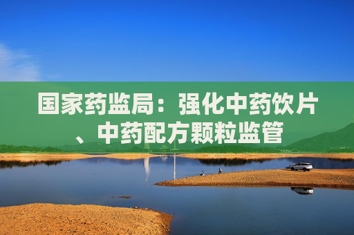 国家药监局：强化中药饮片、中药配方颗粒监管