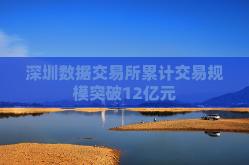 深圳数据交易所累计交易规模突破12亿元