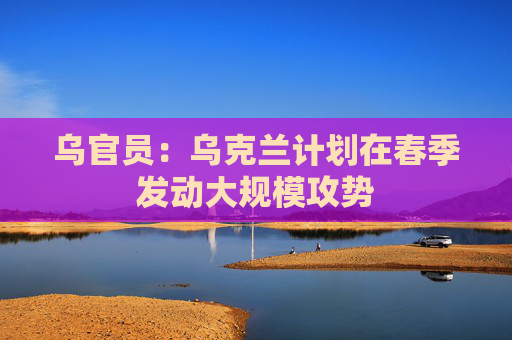 乌官员：乌克兰计划在春季发动大规模攻势