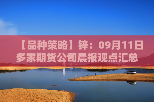 【品种策略】锌：09月11日多家期货公司晨报观点汇总