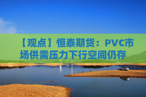 【观点】恒泰期货：PVC市场供需压力下行空间仍存