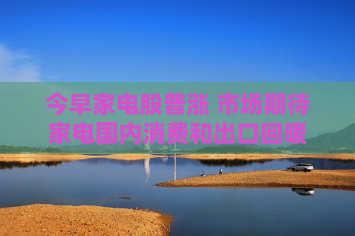 今早家电股普涨 市场期待家电国内消费和出口回暖