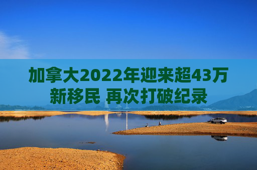加拿大2022年迎来超43万新移民 再次打破纪录