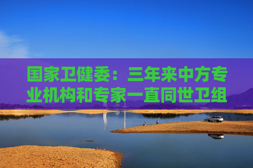 国家卫健委：三年来中方专业机构和专家一直同世卫组织保持着密切沟通