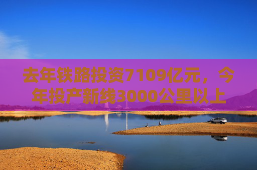 去年铁路投资7109亿元，今年投产新线3000公里以上