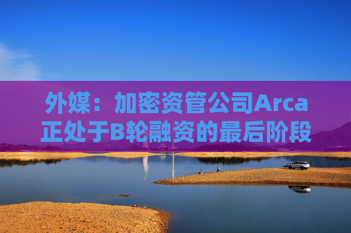 外媒：加密资管公司Arca正处于B轮融资的最后阶段