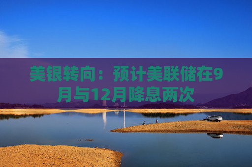 美银转向：预计美联储在9月与12月降息两次