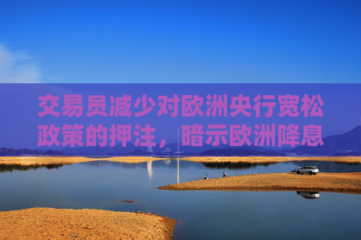 交易员减少对欧洲央行宽松政策的押注，暗示欧洲降息周期已结束