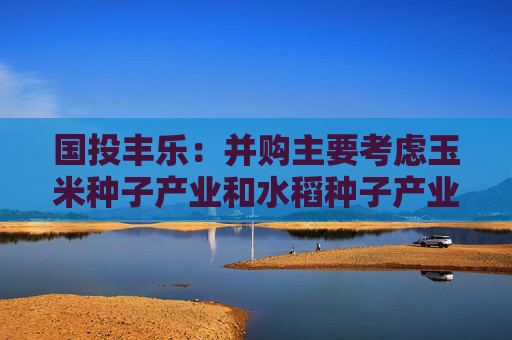 国投丰乐：并购主要考虑玉米种子产业和水稻种子产业
