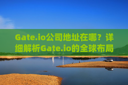 Gate.io公司地址在哪？详细解析Gate.io的全球布局 中国gate.io公司地址在哪