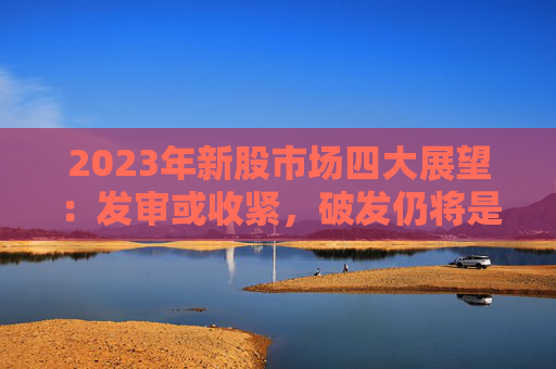 2023年新股市场四大展望：发审或收紧，破发仍将是常态