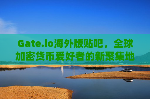 Gate.io海外版贴吧，全球加密货币爱好者的新聚集地 gate.io海外版贴吧
