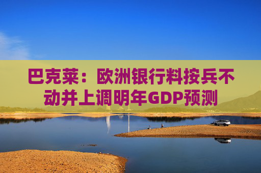 巴克莱：欧洲银行料按兵不动并上调明年GDP预测