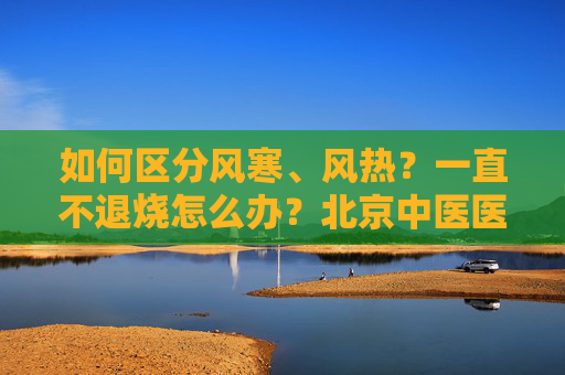 如何区分风寒、风热？一直不退烧怎么办？北京中医医院院长解答