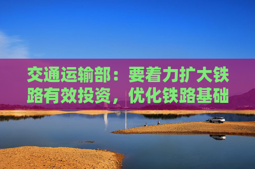 交通运输部：要着力扩大铁路有效投资，优化铁路基础设施布局