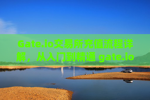 Gate.io交易所充值流程详解，从入门到精通 gate.io交易所充值流程是什么