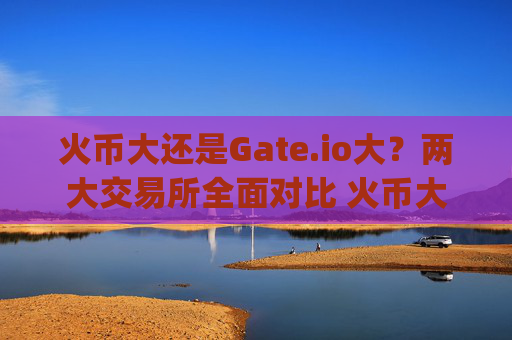 火币大还是Gate.io大？两大交易所全面对比 火币大还是gate.io大