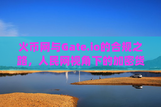 火币网与Gate.io的合规之路，人民网视角下的加密货币交易所发展 火币网gate.io人民网